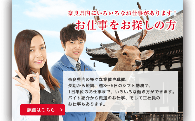 奈良のいろいろなお仕事があります！お仕事をお探しの方。奈良県内の様々な業種や職種、長期から短期、週3〜5日のシフト勤務や、1日単位のお仕事まで、いろいろな働き方ができます。バイト紹介から派遣のお仕事、そして正社員の仕事もあります。詳細ははこちら