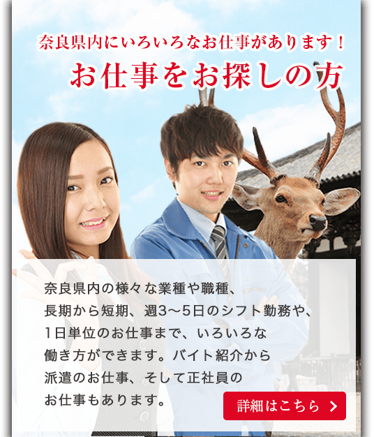 奈良のいろいろなお仕事があります！お仕事をお探しの方。奈良県内の様々な業種や職種、長期から短期、週3〜5日のシフト勤務や、1日単位のお仕事まで、いろいろな働き方ができます。バイト紹介から派遣のお仕事、そして正社員の仕事もあります。詳細ははこちら